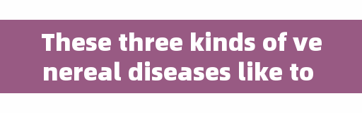 These three kinds of venereal diseases like to 