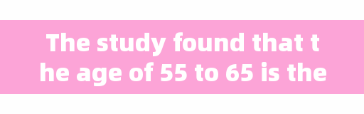 The study found that the age of 55 to 65 is the 